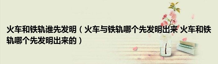 火车和铁轨谁先发明（火车与铁轨哪个先发明出来 火车和铁轨哪个先发明出来的）