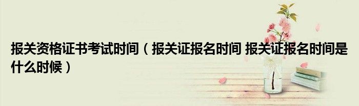 报关资格证书考试时间（报关证报名时间 报关证报名时间是什么时候）