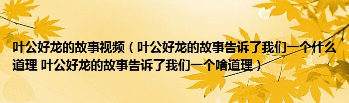 叶公好龙的故事视频（叶公好龙的故事告诉了我们一个什么道理 叶公好龙的故事告诉了我们一个啥道理）