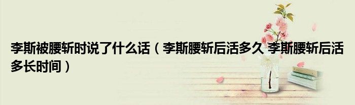 李斯被腰斩时说了什么话（李斯腰斩后活多久 李斯腰斩后活多长时间）