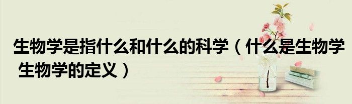 生物学是指什么和什么的科学（什么是生物学 生物学的定义）
