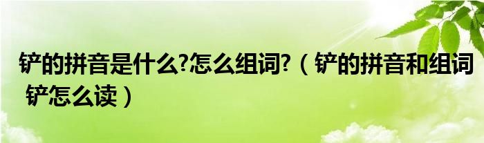 铲的拼音是什么?怎么组词?（铲的拼音和组词 铲怎么读）