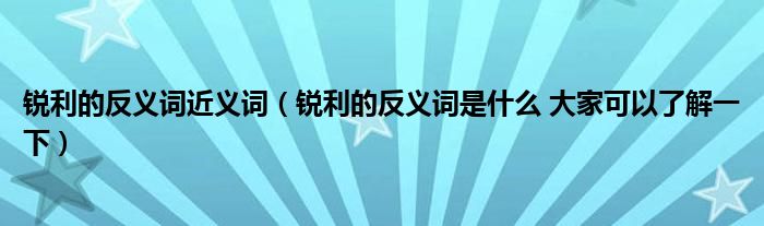 锐利的反义词近义词（锐利的反义词是什么 大家可以了解一下）