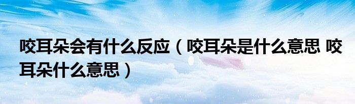 咬耳朵会有什么反应（咬耳朵是什么意思 咬耳朵什么意思）
