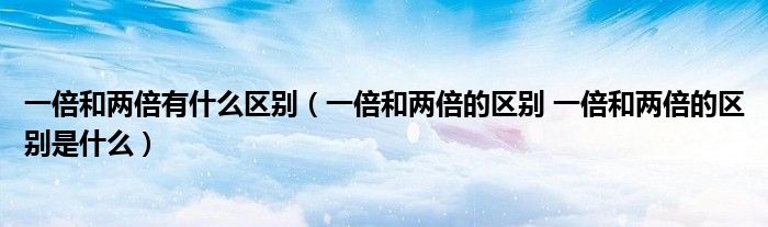 一倍和两倍有什么区别（一倍和两倍的区别 一倍和两倍的区别是什么）