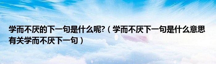 学而不厌的下一句是什么呢?（学而不厌下一句是什么意思 有关学而不厌下一句）