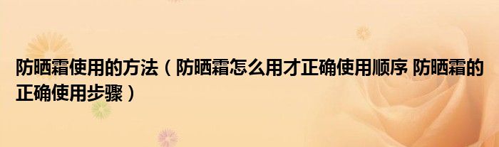 防晒霜使用的方法（防晒霜怎么用才正确使用顺序 防晒霜的正确使用步骤）