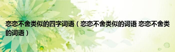 恋恋不舍类似的四字词语（恋恋不舍类似的词语 恋恋不舍类的词语）