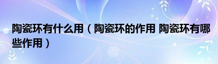 陶瓷环有什么用（陶瓷环的作用 陶瓷环有哪些作用）