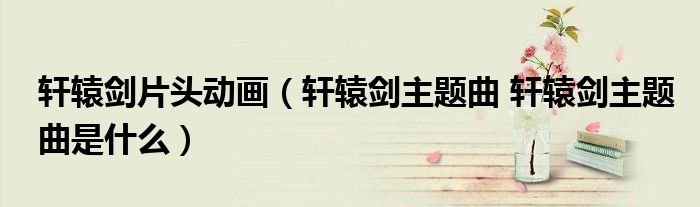 轩辕剑片头动画（轩辕剑主题曲 轩辕剑主题曲是什么）