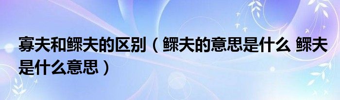 寡夫和鳏夫的区别（鳏夫的意思是什么 鳏夫是什么意思）