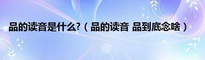 品的读音是什么?（品的读音 品到底念啥）