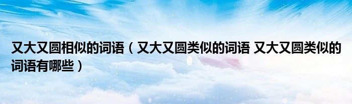 又大又圆相似的词语（又大又圆类似的词语 又大又圆类似的词语有哪些）