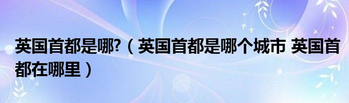 英国首都是哪?（英国首都是哪个城市 英国首都在哪里）