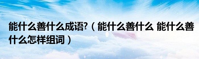 能什么善什么成语?（能什么善什么 能什么善什么怎样组词）