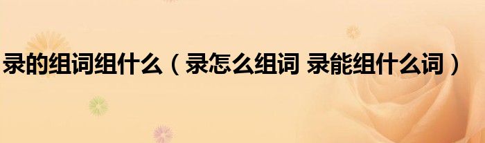 录的组词组什么（录怎么组词 录能组什么词）