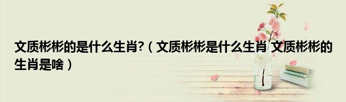 文质彬彬的是什么生肖?（文质彬彬是什么生肖 文质彬彬的生肖是啥）