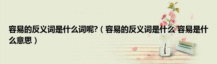 容易的反义词是什么词呢?（容易的反义词是什么 容易是什么意思）