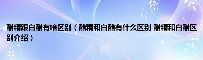 醋精跟白醋有啥区别（醋精和白醋有什么区别 醋精和白醋区别介绍）