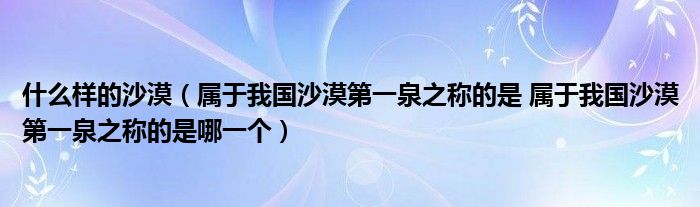 什么样的沙漠（属于我国沙漠第一泉之称的是 属于我国沙漠第一泉之称的是哪一个）