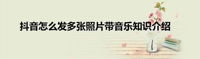 抖音怎么发多张照片带音乐知识介绍