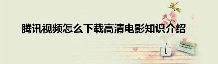 腾讯视频怎么下载高清电影知识介绍
