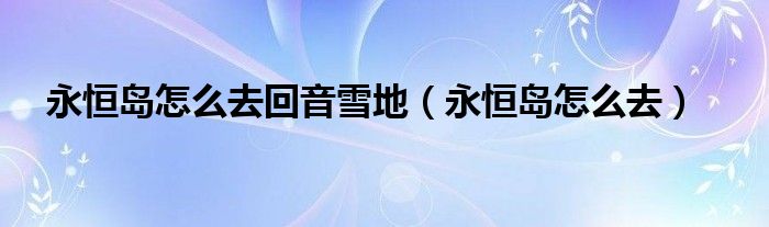 永恒岛怎么去回音雪地（永恒岛怎么去）