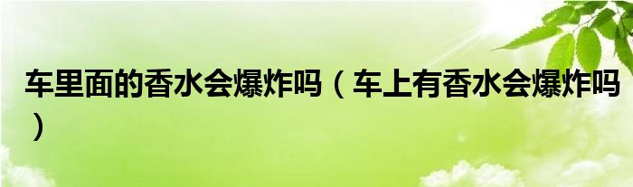 车里面的香水会爆炸吗（车上有香水会爆炸吗）