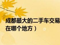 成都最大的二手车交易市场是哪里（成都二手车市场最大的在哪个地方）