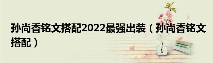孙尚香铭文搭配2022最强出装（孙尚香铭文搭配）