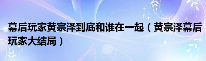 幕后玩家黄宗泽到底和谁在一起（黄宗泽幕后玩家大结局）