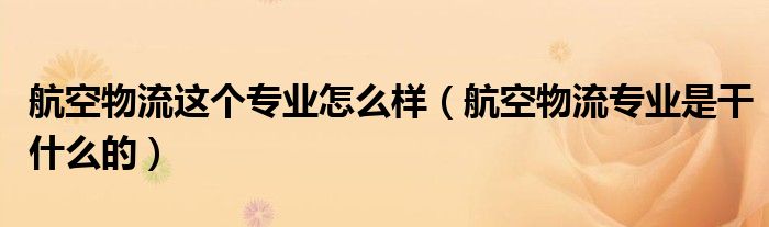 航空物流这个专业怎么样（航空物流专业是干什么的）