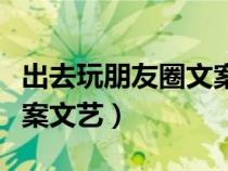 出去玩朋友圈文案简约有趣（出去玩朋友圈文案文艺）