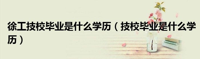 徐工技校毕业是什么学历（技校毕业是什么学历）