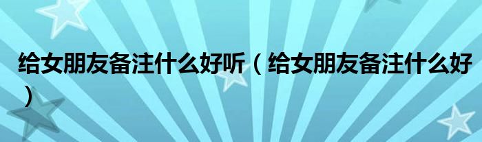 给女朋友备注什么好听（给女朋友备注什么好）