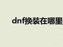 dnf换装在哪里换装备（dnf如何换装）