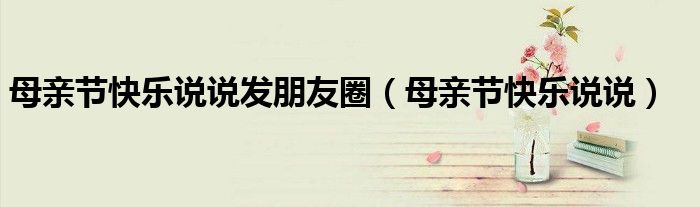 母亲节快乐说说发朋友圈（母亲节快乐说说）