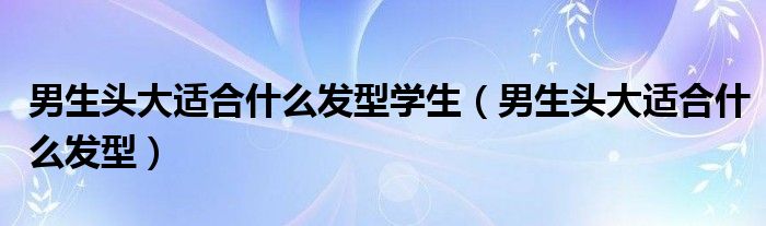 男生头大适合什么发型学生（男生头大适合什么发型）