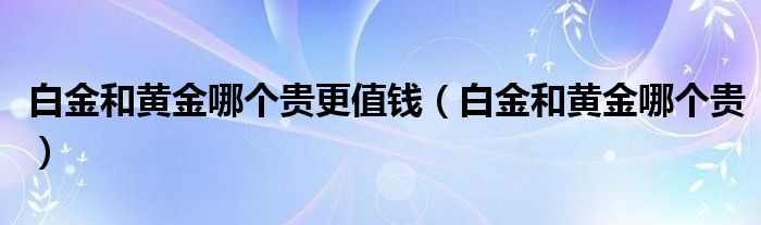 白金和黄金哪个贵更值钱（白金和黄金哪个贵）