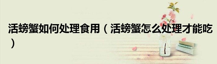 活螃蟹如何处理食用（活螃蟹怎么处理才能吃）
