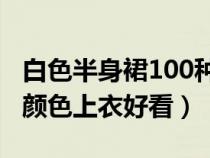 白色半身裙100种搭配图片（白色裙子配什么颜色上衣好看）