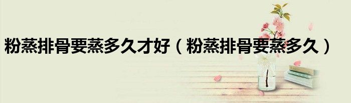 粉蒸排骨要蒸多久才好（粉蒸排骨要蒸多久）