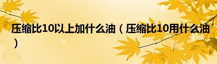 压缩比10以上加什么油（压缩比10用什么油）