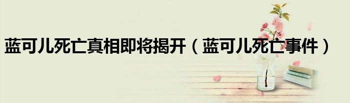 蓝可儿死亡真相即将揭开（蓝可儿死亡事件）