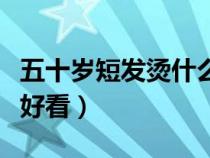 五十岁短发烫什么发型好看（短发烫什么发型好看）