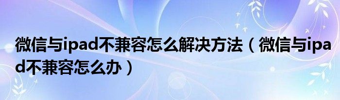 微信与ipad不兼容怎么解决方法（微信与ipad不兼容怎么办）