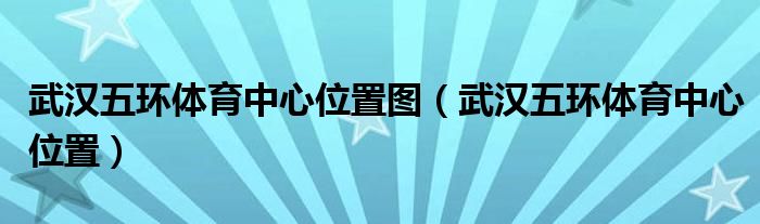 武汉五环体育中心位置图（武汉五环体育中心位置）