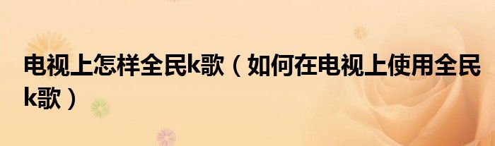 电视上怎样全民k歌（如何在电视上使用全民k歌）