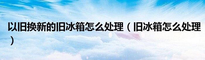 以旧换新的旧冰箱怎么处理（旧冰箱怎么处理）