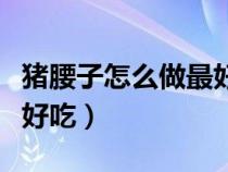 猪腰子怎么做最好吃又营养（猪腰子怎么做最好吃）